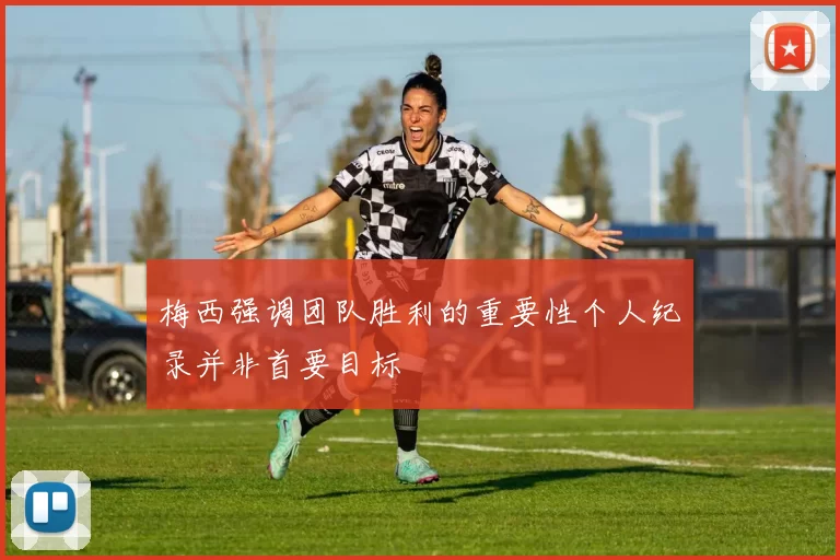 梅西强调团队胜利的重要性个人纪录并非首要目标