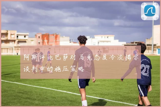 阿斯评论巴萨对马竞态度冷淡揭示谈判中的施压策略