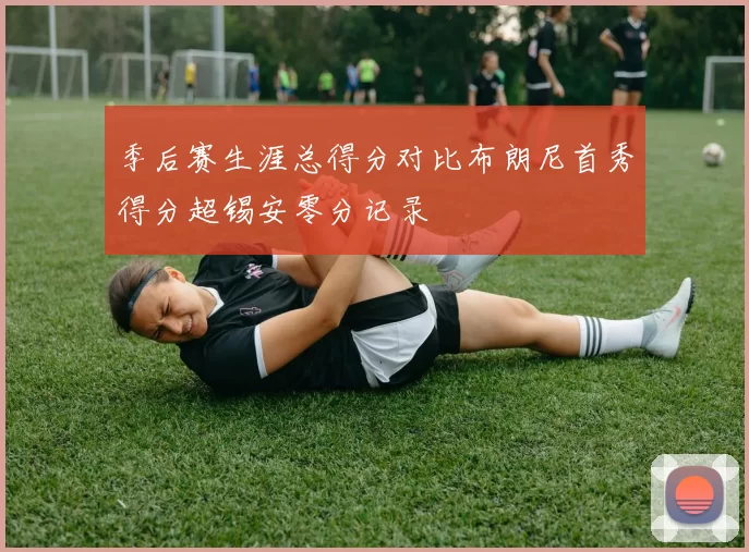 季后赛生涯总得分对比布朗尼首秀得分超锡安零分记录