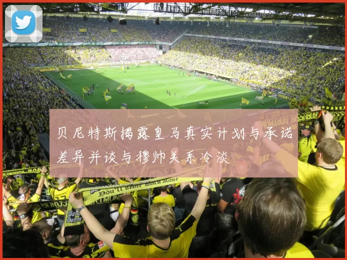 贝尼特斯揭露皇马真实计划与承诺差异并谈与穆帅关系冷淡