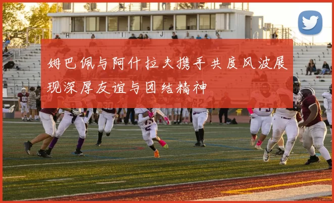 姆巴佩与阿什拉夫携手共度风波展现深厚友谊与团结精神