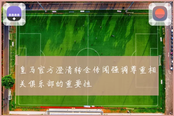 皇马官方澄清转会传闻强调尊重相关俱乐部的重要性