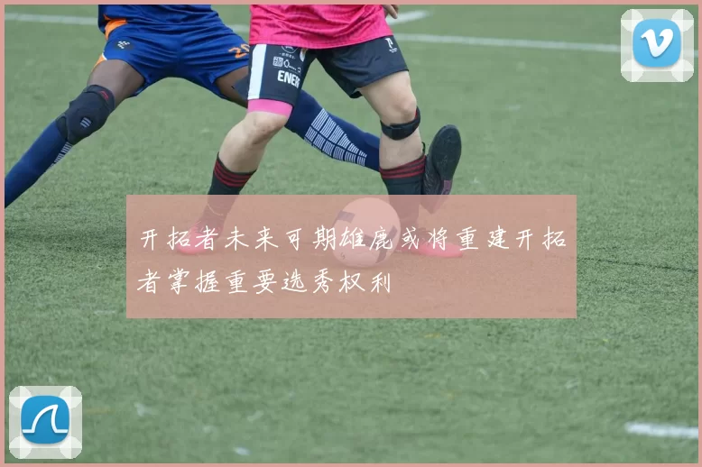 开拓者未来可期雄鹿或将重建开拓者掌握重要选秀权利